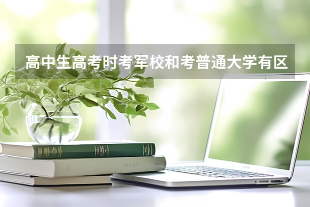 高中生高考时考军校和考普通大学有区别吗？为什么呢？