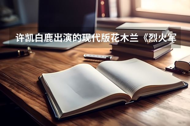 许凯白鹿出演的现代版花木兰《烈火军?！?，你们都看了吗？