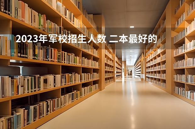 2023年军校招生人数 二本最好的军校