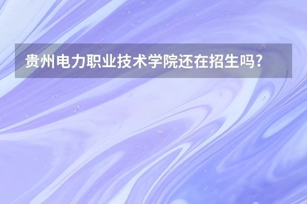 贵州电力职业技术学院还在招生吗?