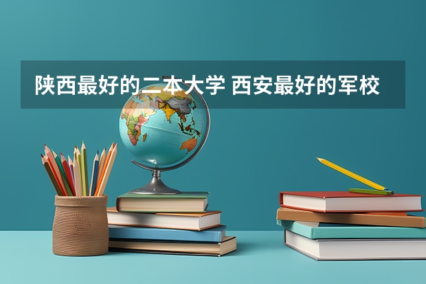 陕西最好的二本大学 西安最好的军校是哪几所