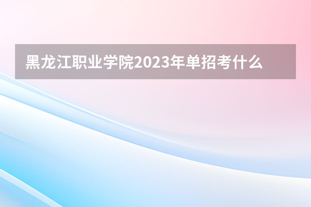黑龙江职业学院2023年单招考什么？