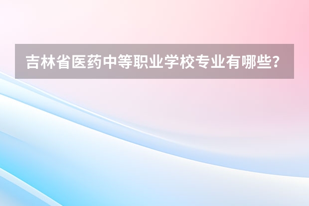 吉林省医药中等职业学校专业有哪些？专业介绍