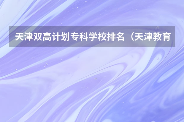 天津双高计划专科学校排名（天津教育培训机构排名前十）