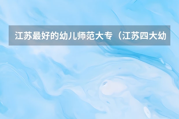 江苏最好的幼儿师范大专（江苏四大幼师学校排名）