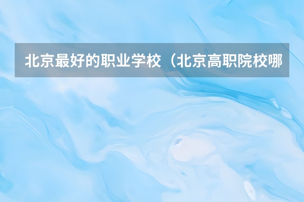 北京最好的职业学校（北京高职院校哪家好）