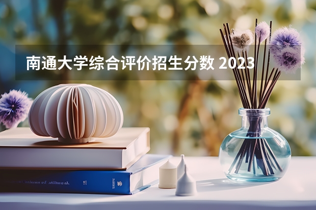 南通大学综合评价招生分数 2023年南通大学分数线
