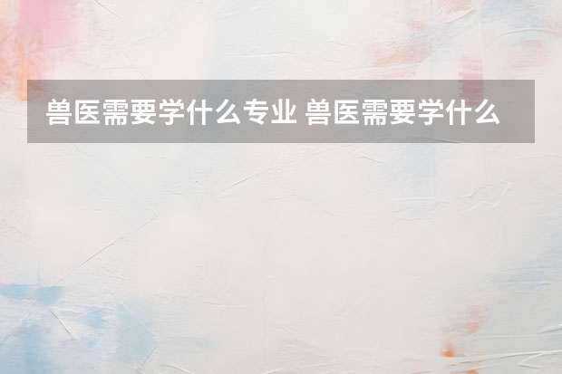 兽医需要学什么专业 兽医需要学什么专业 的呢