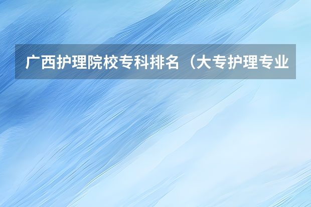 广西护理院校专科排名（大专护理专业学校排名）