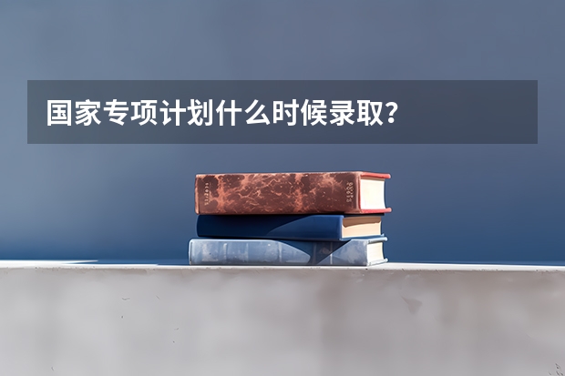 国家专项计划什么时候录取？
