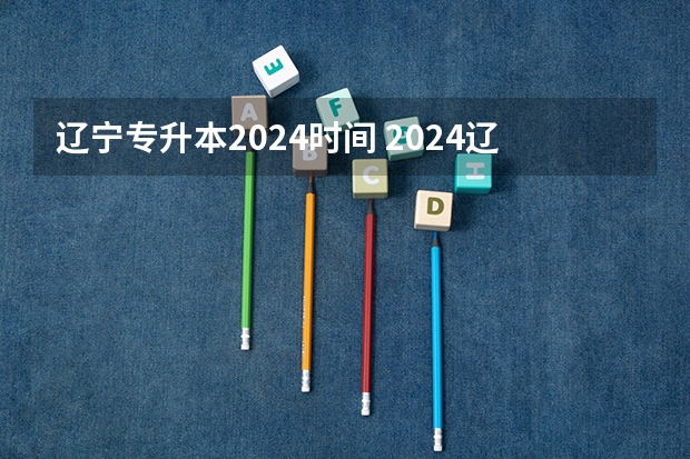 辽宁专升本2024时间 2024辽宁专升本报名时间具体在几月？