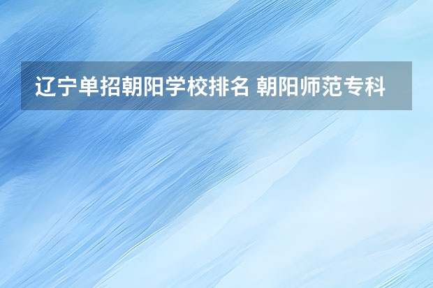 辽宁单招朝阳学校排名 朝阳师范专科院校排名