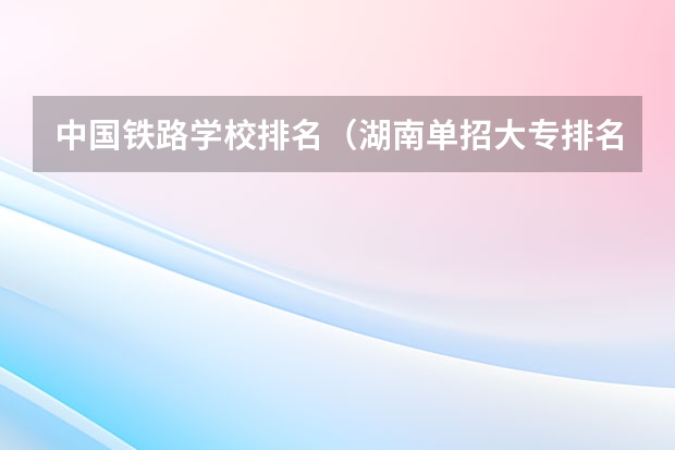 中国铁路学校排名（湖南单招大专排名）