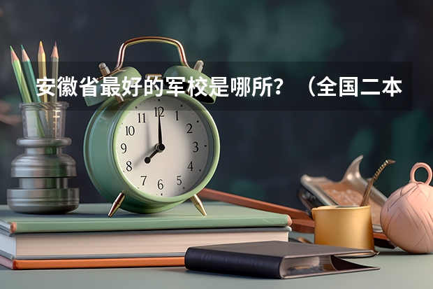 安徽省最好的军校是哪所？（全国二本军校排名及分数线）