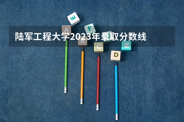 陆军工程大学2023年录取分数线 四川有几所军校