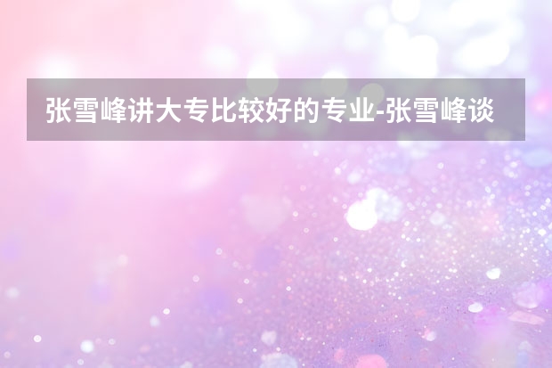 张雪峰讲大专比较好的专业-张雪峰谈专科该怎么选专业