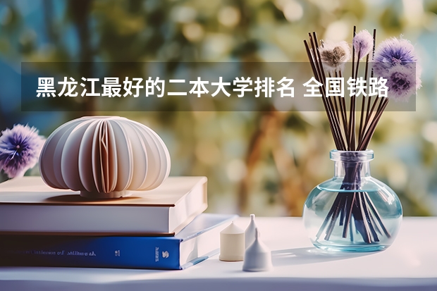 黑龙江最好的二本大学排名 全国铁路大学排名