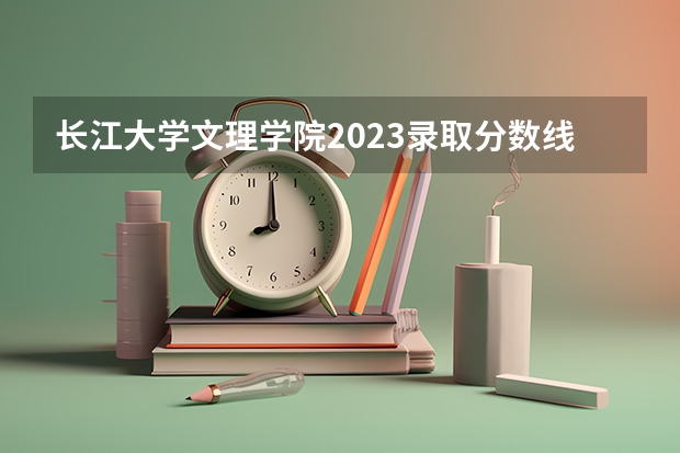 长江大学文理学院2023录取分数线 湖北公办二本大学名单及分数线