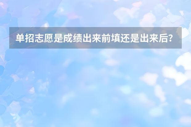 单招志愿是成绩出来前填还是出来后？ 单招先选学校还是先选专业