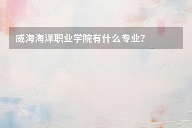 威海海洋职业学院有什么专业？
