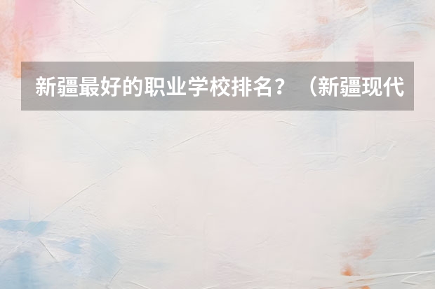 新疆最好的职业学校排名？（新疆现代职业技术学校学费）