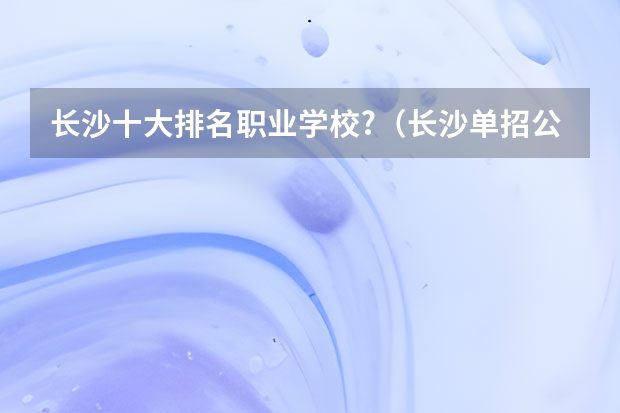 长沙十大排名职业学校?（长沙单招公办大专学校排名）