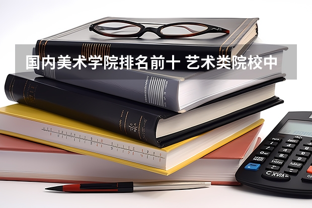 国内美术学院排名前十 艺术类院校中国排名