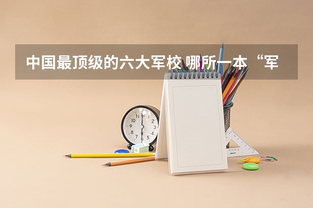 中国最顶级的六大军校 哪所一本“军校”，实力超强，毕业生好就业，考上就是福气？