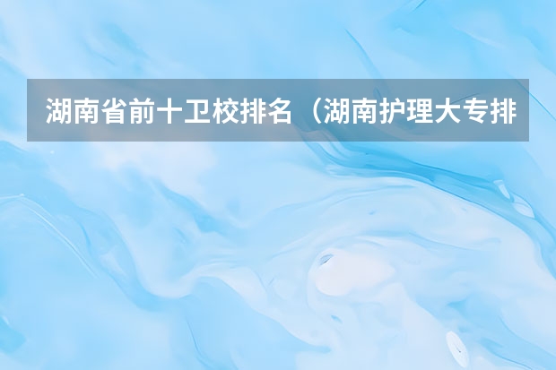 湖南省前十卫校排名（湖南护理大专排名）