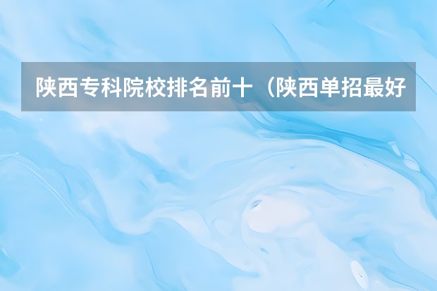 陕西专科院校排名前十（陕西单招最好的学校）