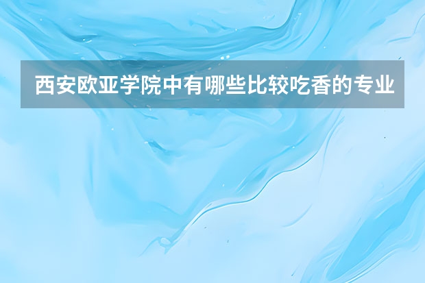 西安欧亚学院中有哪些比较吃香的专业？哪些专业的就业率比较高？