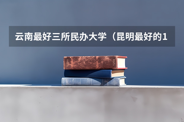 云南最好三所民办大学（昆明最好的10所民办大学）