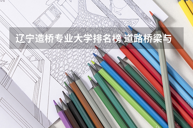辽宁造桥专业大学排名榜 道路桥梁与渡河工程专业大学排名