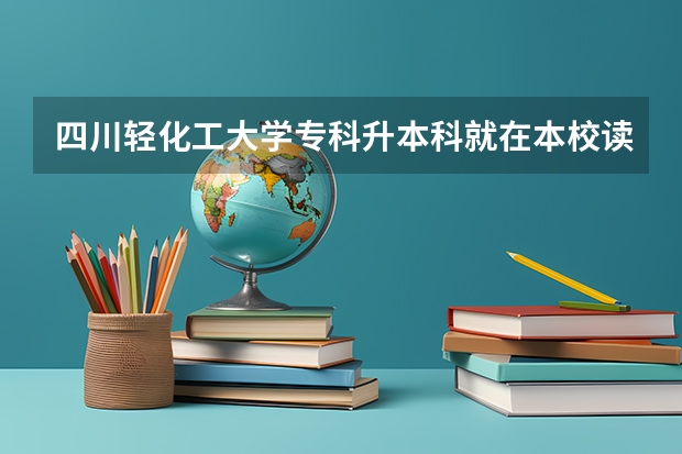 四川轻化工大学专科升本科就在本校读吗？