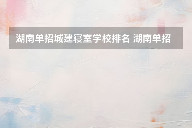 湖南单招城建寝室学校排名 湖南单招排名前十的学校