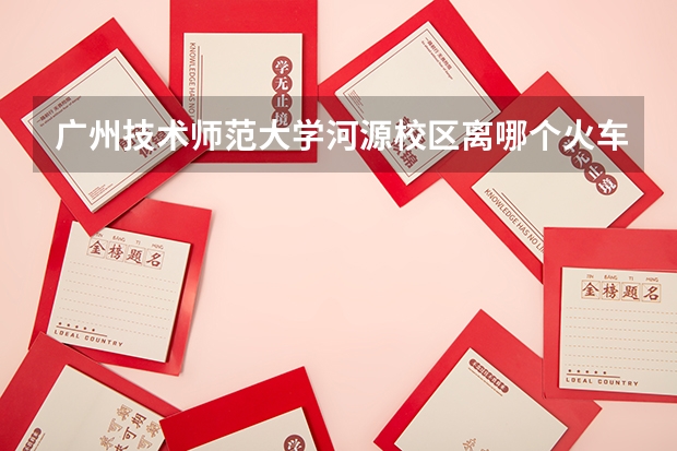 广州技术师范大学河源校区离哪个火车近