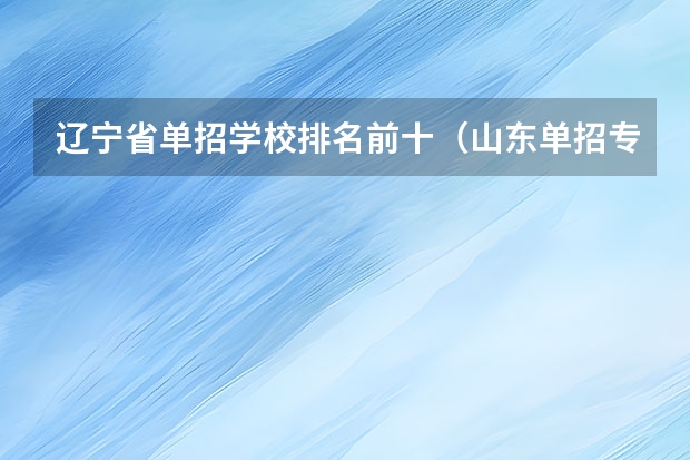 辽宁省单招学校排名前十（山东单招专科学校排名及分数线）