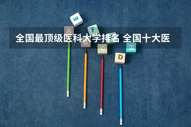 全国最顶级医科大学排名 全国十大医科大学排行榜