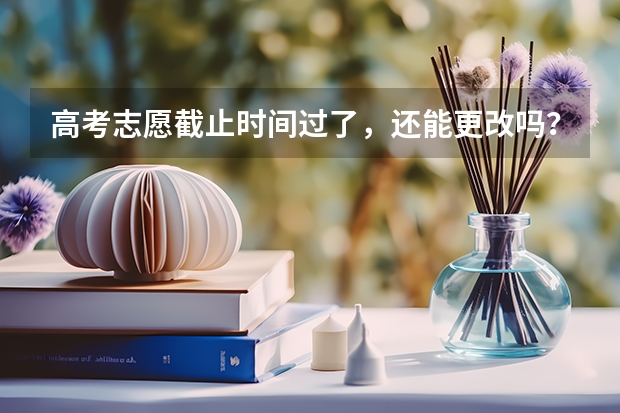 高考志愿截止时间过了，还能更改吗？有什么办法，填错了，
