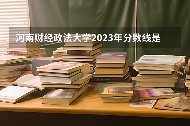 河南财经政法大学2023年分数线是多少？