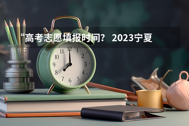 “高考志愿填报时间？ 2023宁夏专科志愿填报时间表