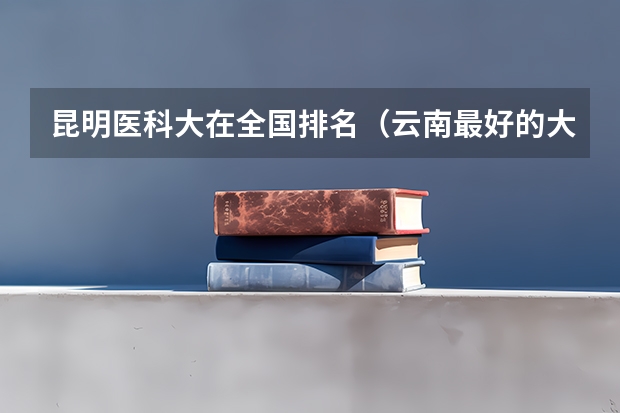 昆明医科大在全国排名（云南最好的大学排名前十）