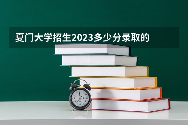 夏门大学招生2023多少分录取的