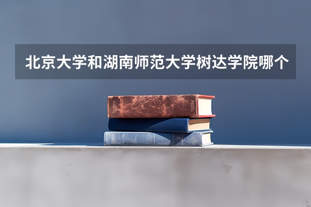北京大学和湖南师范大学树达学院哪个好 分数线对比