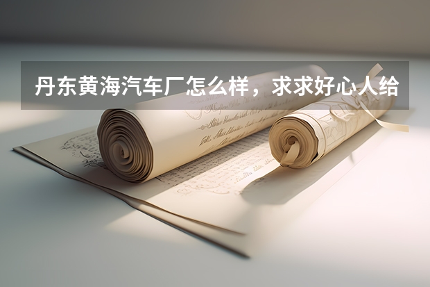丹东黄海汽车厂怎么样，求求好心人给解答下，马上有招聘会了，想往那里签，不知道厂子怎么样，我是二本的
