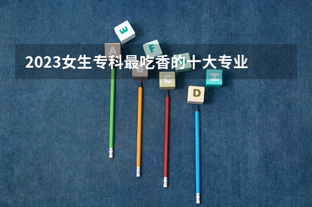 2023女生专科最吃香的十大专业 适合女生的20个专业 女生专科热门专业