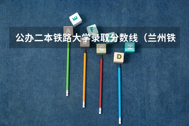 公办二本铁路大学录取分数线（兰州铁道学院二本录取分数）
