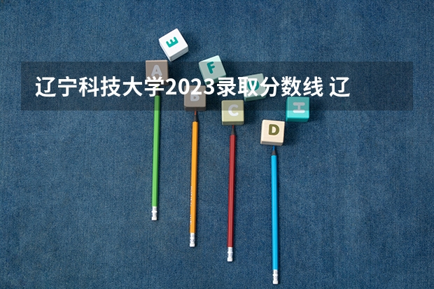 辽宁科技大学2023录取分数线 辽宁科技大学简介