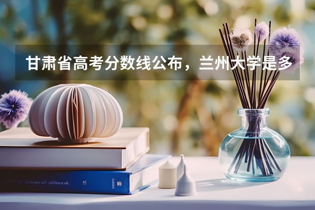 甘肃省高考分数线公布，兰州大学是多少分？