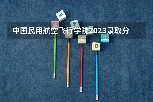 中国民用航空飞行学院2023录取分数线 中国民用航空飞行学院简介